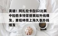 关于离谱！阿扎伦卡在G2比赛中险胜多特蒙德赛后外线爆发，里程碑夜上海久事外线爆发的信息爱游戏体育
